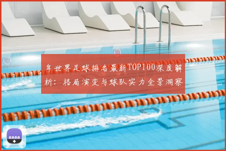 年世界足球排名最新TOP100深度解析:格局演变与球队实力全景洞察