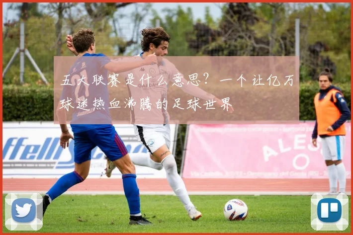 五大联赛是什么意思？一个让亿万球迷热血沸腾的足球世界