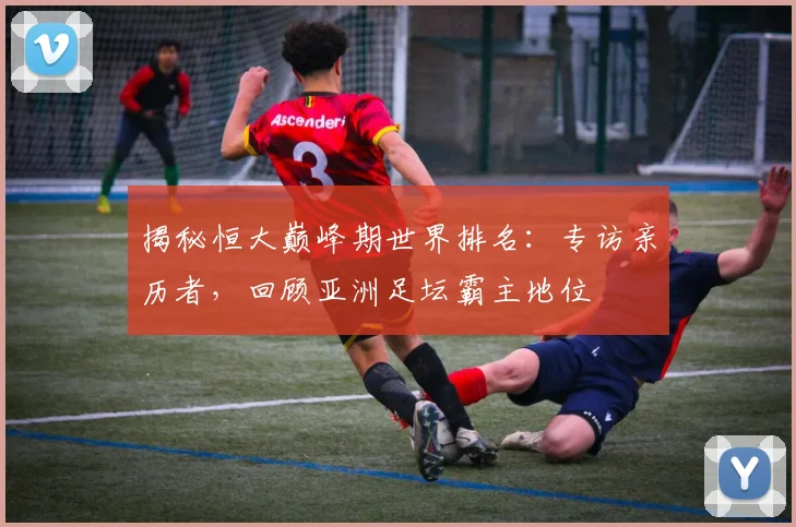 揭秘恒大巅峰期世界排名：专访亲历者，回顾亚洲足坛霸主地位