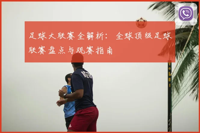 足球大联赛全解析：全球顶级足球联赛盘点与观赛指南