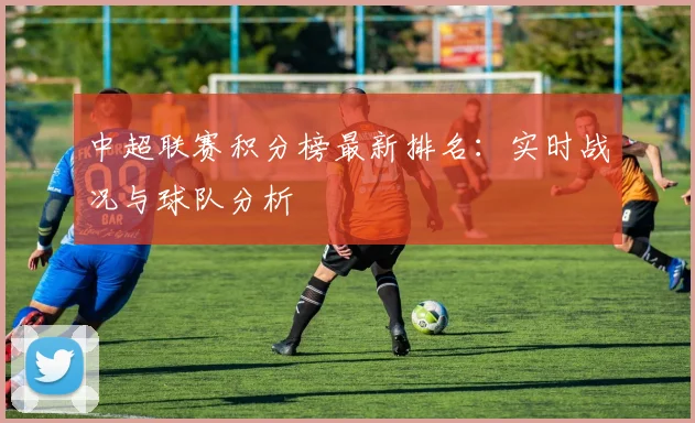 中超联赛积分榜最新排名：实时战况与球队分析