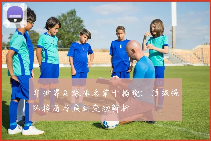 年世界足球排名前十揭晓:顶级强队格局与最新变动解析