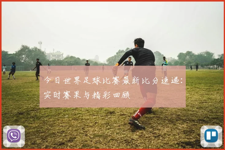 今日世界足球比赛最新比分速递:实时赛果与精彩回顾