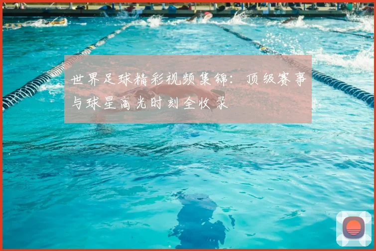 世界足球精彩视频集锦：顶级赛事与球星高光时刻全收录